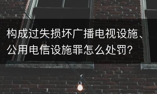构成过失损坏广播电视设施、公用电信设施罪怎么处罚？