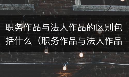 职务作品与法人作品的区别包括什么（职务作品与法人作品的区别包括什么意思）