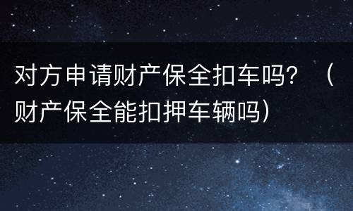 对方申请财产保全扣车吗？（财产保全能扣押车辆吗）