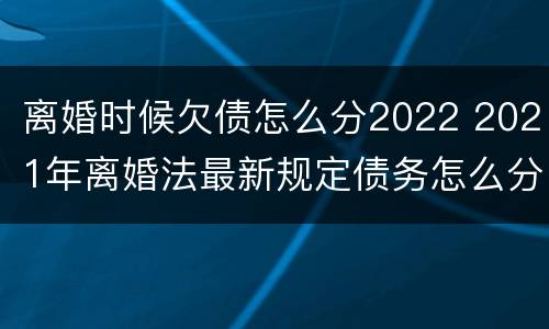 离婚时候欠债怎么分2022 2021年离婚法最新规定债务怎么分