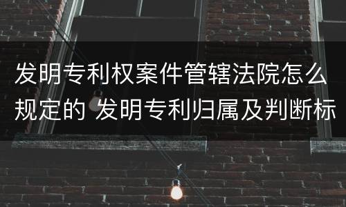 发明专利权案件管辖法院怎么规定的 发明专利归属及判断标准