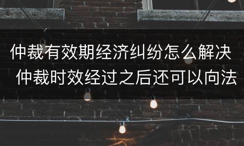 仲裁有效期经济纠纷怎么解决 仲裁时效经过之后还可以向法院起诉吗
