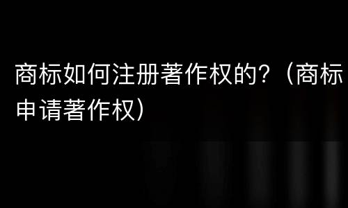 商标如何注册著作权的?（商标申请著作权）