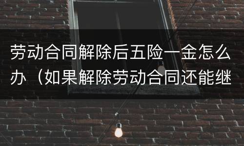 劳动合同解除后五险一金怎么办（如果解除劳动合同还能继续缴纳五险一金吗）