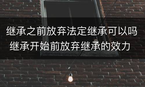 继承之前放弃法定继承可以吗 继承开始前放弃继承的效力