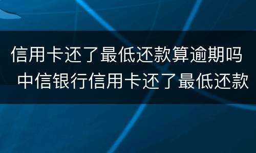 信用卡还了最低还款算逾期吗 中信银行信用卡还了最低还款算逾期吗