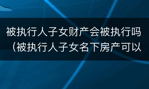 被执行人子女财产会被执行吗（被执行人子女名下房产可以执行吗）