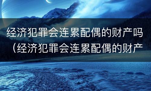 经济犯罪会连累配偶的财产吗（经济犯罪会连累配偶的财产吗怎么办）