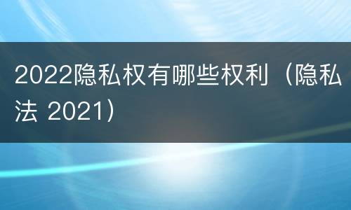 2022隐私权有哪些权利（隐私法 2021）