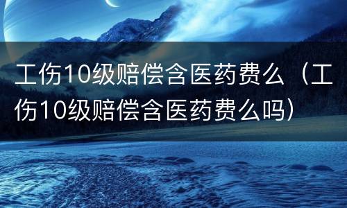 工伤10级赔偿含医药费么（工伤10级赔偿含医药费么吗）