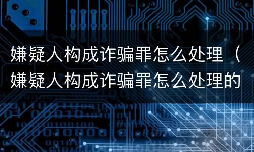 嫌疑人构成诈骗罪怎么处理（嫌疑人构成诈骗罪怎么处理的）