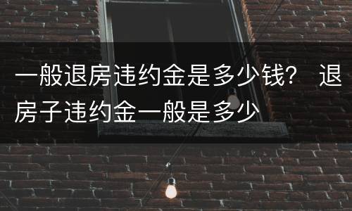 一般退房违约金是多少钱？ 退房子违约金一般是多少