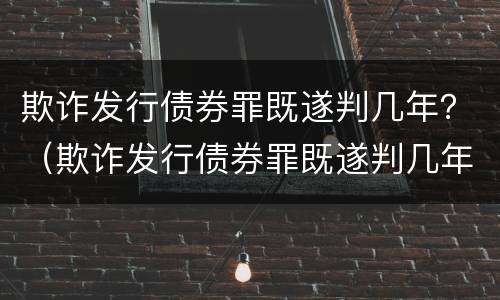 欺诈发行债券罪既遂判几年？（欺诈发行债券罪既遂判几年以上）