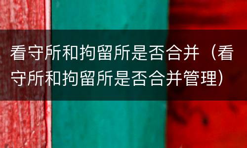 看守所和拘留所是否合并（看守所和拘留所是否合并管理）