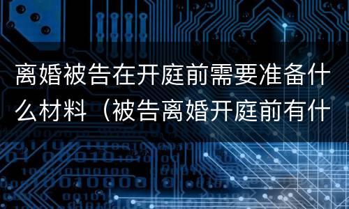 离婚被告在开庭前需要准备什么材料（被告离婚开庭前有什么需要准备的）