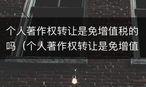 个人著作权转让是免增值税的吗（个人著作权转让是免增值税的吗为什么）