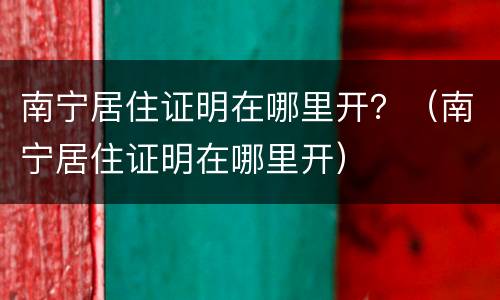 南宁居住证明在哪里开？（南宁居住证明在哪里开）