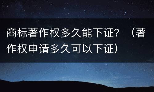 商标著作权多久能下证？（著作权申请多久可以下证）