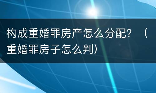 构成重婚罪房产怎么分配？（重婚罪房子怎么判）