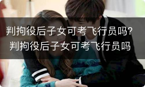 判拘役后子女可考飞行员吗？ 判拘役后子女可考飞行员吗