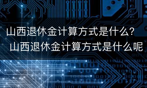 山西退休金计算方式是什么？ 山西退休金计算方式是什么呢