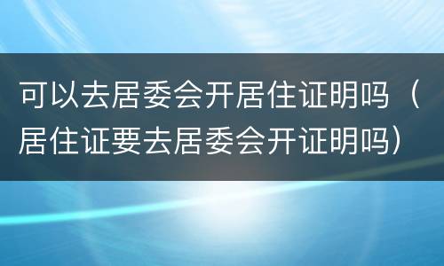 可以去居委会开居住证明吗（居住证要去居委会开证明吗）
