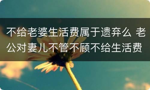 不给老婆生活费属于遗弃么 老公对妻儿不管不顾不给生活费算遗弃吗