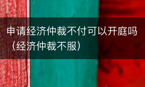申请经济仲裁不付可以开庭吗（经济仲裁不服）