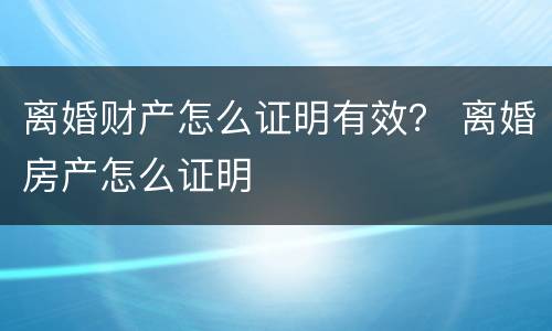 离婚财产怎么证明有效？ 离婚房产怎么证明