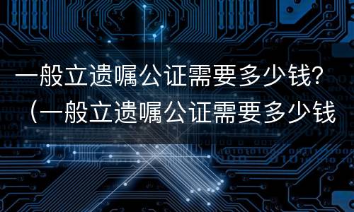一般立遗嘱公证需要多少钱？（一般立遗嘱公证需要多少钱费用）
