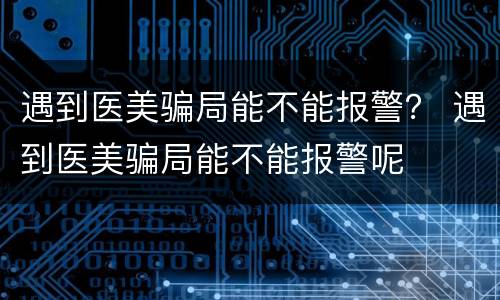 遇到医美骗局能不能报警？ 遇到医美骗局能不能报警呢