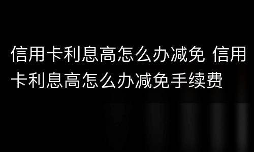 信用卡利息高怎么办减免 信用卡利息高怎么办减免手续费