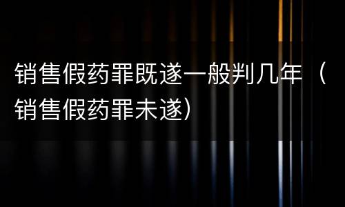 销售假药罪既遂一般判几年（销售假药罪未遂）