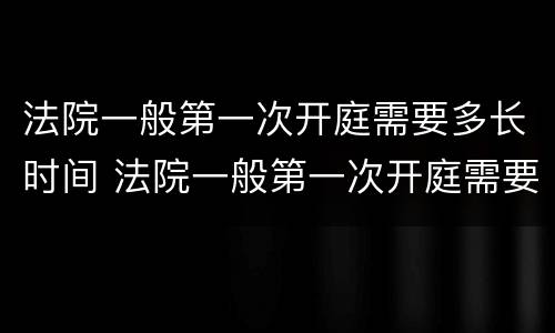 法院一般第一次开庭需要多长时间 法院一般第一次开庭需要多长时间出结果