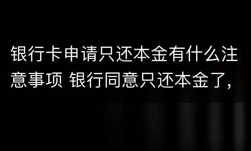 银行卡申请只还本金有什么注意事项 银行同意只还本金了,要注意什么