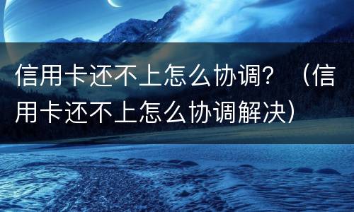 信用卡还不上怎么协调？（信用卡还不上怎么协调解决）