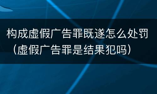 构成虚假广告罪既遂怎么处罚（虚假广告罪是结果犯吗）