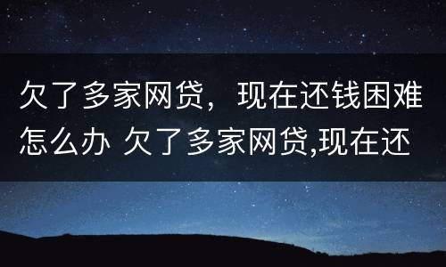 欠了多家网贷，现在还钱困难怎么办 欠了多家网贷,现在还钱困难怎么办呢
