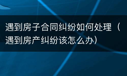 遇到房子合同纠纷如何处理（遇到房产纠纷该怎么办）