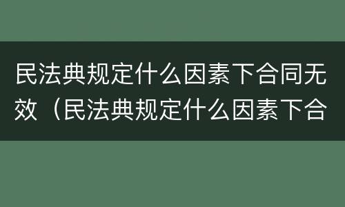 民法典规定什么因素下合同无效（民法典规定什么因素下合同无效的情形）