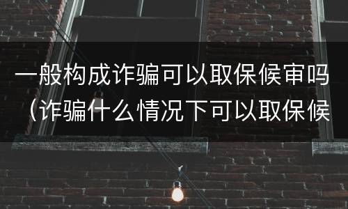 一般构成诈骗可以取保候审吗（诈骗什么情况下可以取保候审）