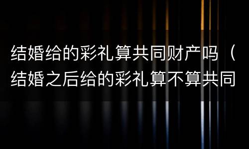 结婚给的彩礼算共同财产吗（结婚之后给的彩礼算不算共同财产）