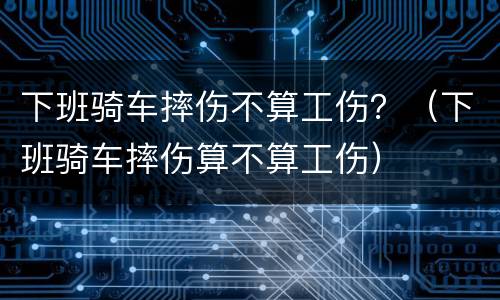 下班骑车摔伤不算工伤？（下班骑车摔伤算不算工伤）
