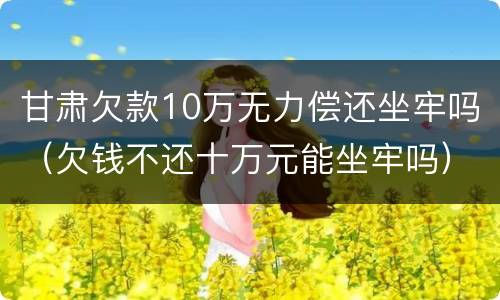 甘肃欠款10万无力偿还坐牢吗（欠钱不还十万元能坐牢吗）