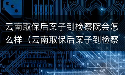 云南取保后案子到检察院会怎么样（云南取保后案子到检察院会怎么样处理）