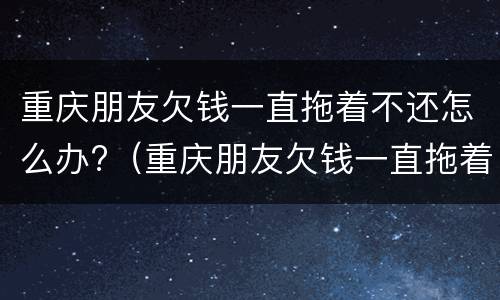 重庆朋友欠钱一直拖着不还怎么办?（重庆朋友欠钱一直拖着不还怎么办呢）