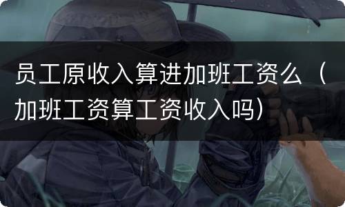 员工原收入算进加班工资么（加班工资算工资收入吗）