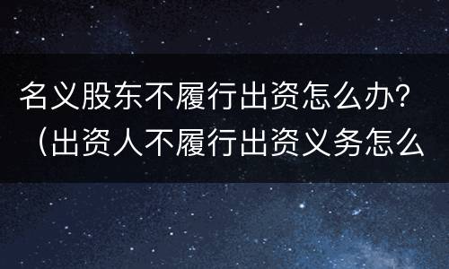名义股东不履行出资怎么办？（出资人不履行出资义务怎么办）