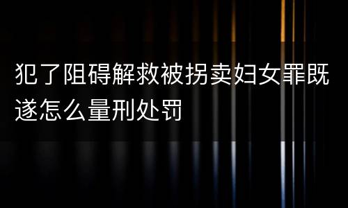 犯了阻碍解救被拐卖妇女罪既遂怎么量刑处罚