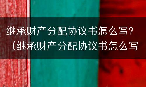 继承财产分配协议书怎么写？（继承财产分配协议书怎么写范本）
